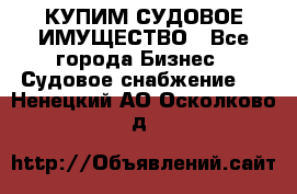 КУПИМ СУДОВОЕ ИМУЩЕСТВО - Все города Бизнес » Судовое снабжение   . Ненецкий АО,Осколково д.